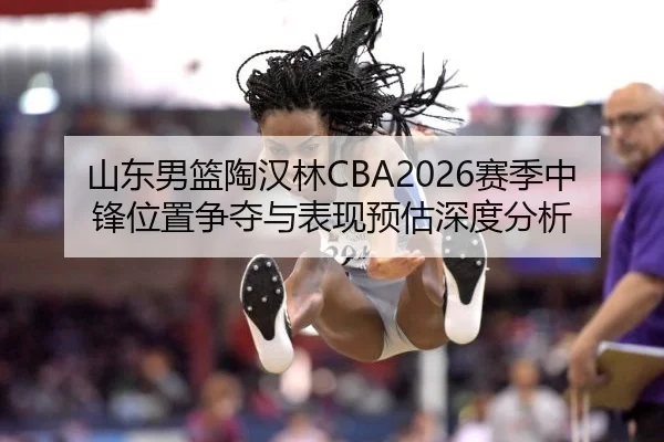 山东男篮陶汉林CBA2026赛季中锋位置争夺与表现预估深度分析